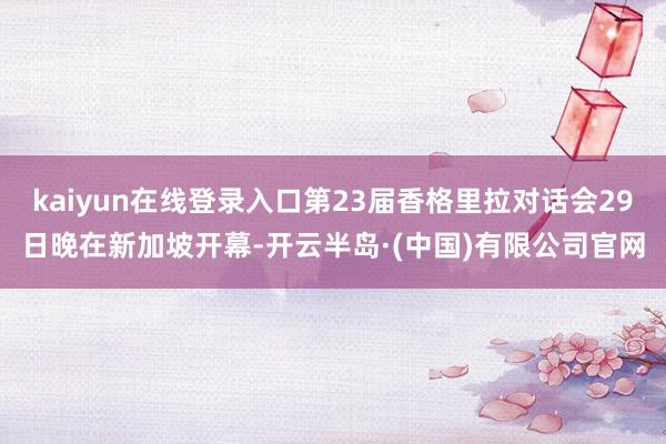 kaiyun在线登录入口第23届香格里拉对话会29日晚在新加坡开幕-开云半岛·(中国)有限公司官网