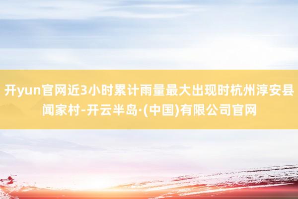 开yun官网近3小时累计雨量最大出现时杭州淳安县闻家村-开云半岛·(中国)有限公司官网