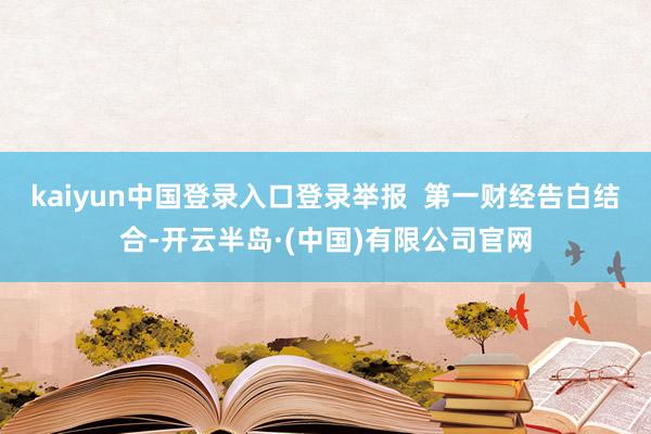 kaiyun中国登录入口登录举报  第一财经告白结合-开云半岛·(中国)有限公司官网