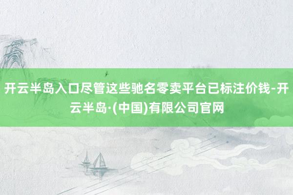 开云半岛入口尽管这些驰名零卖平台已标注价钱-开云半岛·(中国)有限公司官网