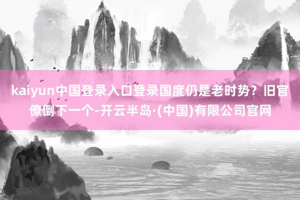 kaiyun中国登录入口登录国度仍是老时势？旧官僚倒下一个-开云半岛·(中国)有限公司官网