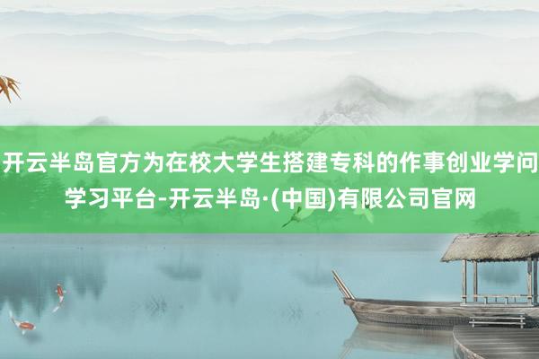 开云半岛官方为在校大学生搭建专科的作事创业学问学习平台-开云半岛·(中国)有限公司官网