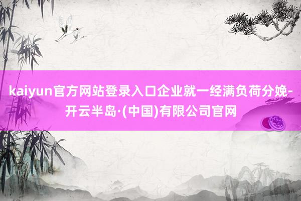 kaiyun官方网站登录入口企业就一经满负荷分娩-开云半岛·(中国)有限公司官网