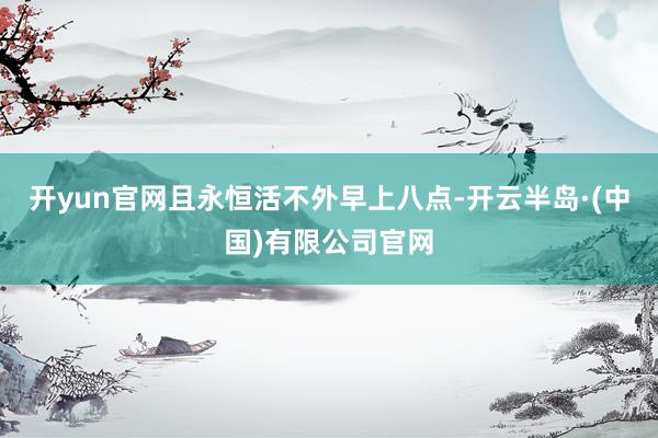 开yun官网且永恒活不外早上八点-开云半岛·(中国)有限公司官网