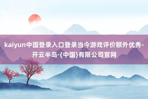 kaiyun中国登录入口登录当今游戏评价额外优秀-开云半岛·(中国)有限公司官网