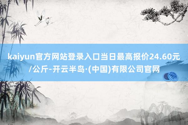 kaiyun官方网站登录入口当日最高报价24.60元/公斤-开云半岛·(中国)有限公司官网