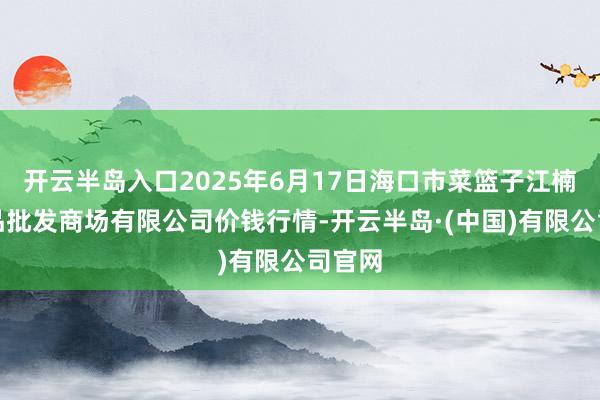 开云半岛入口2025年6月17日海口市菜篮子江楠农居品批发商场有限公司价钱行情-开云半岛·(中国)有限公司官网