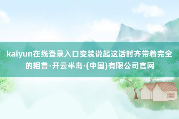 kaiyun在线登录入口变装说起这话时齐带着完全的粗鲁-开云半岛·(中国)有限公司官网