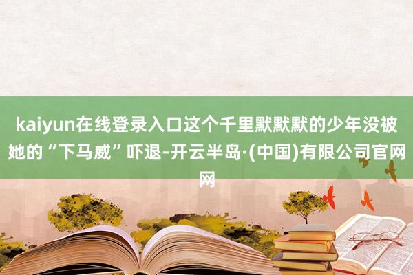 kaiyun在线登录入口这个千里默默默的少年没被她的“下马威”吓退-开云半岛·(中国)有限公司官网