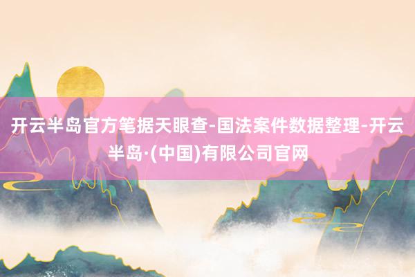 开云半岛官方笔据天眼查-国法案件数据整理-开云半岛·(中国)有限公司官网