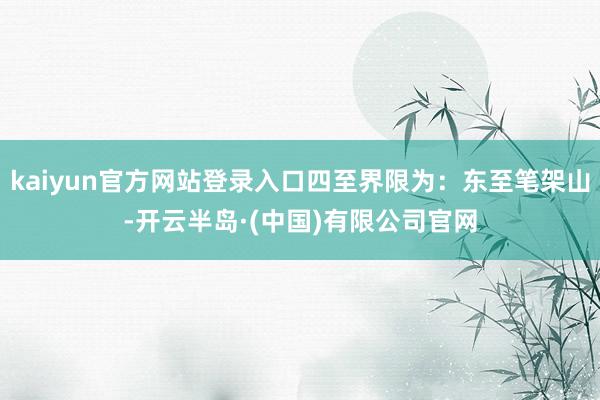 kaiyun官方网站登录入口四至界限为：东至笔架山-开云半岛·(中国)有限公司官网