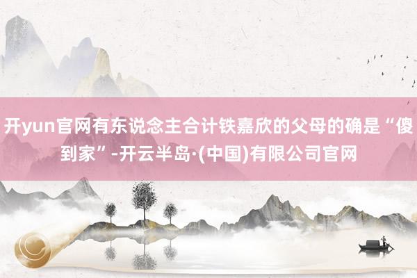 开yun官网有东说念主合计铁嘉欣的父母的确是“傻到家”-开云半岛·(中国)有限公司官网