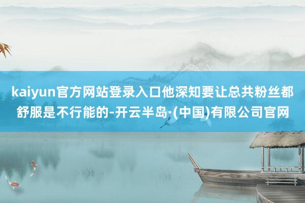 kaiyun官方网站登录入口他深知要让总共粉丝都舒服是不行能的-开云半岛·(中国)有限公司官网
