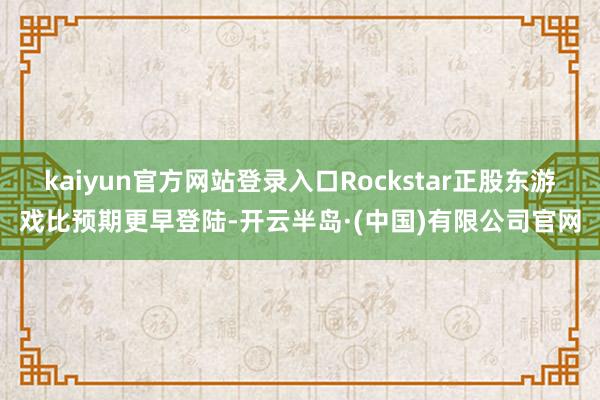 kaiyun官方网站登录入口Rockstar正股东游戏比预期更早登陆-开云半岛·(中国)有限公司官网