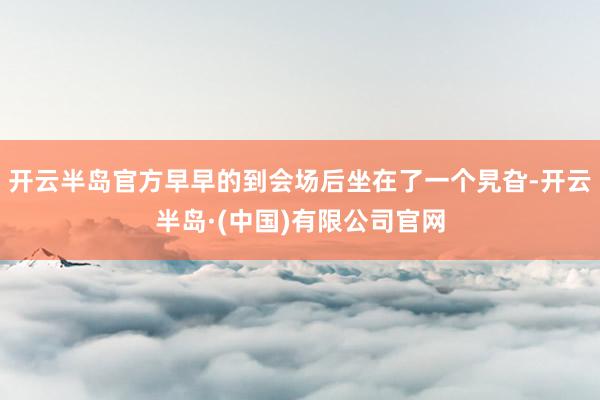 开云半岛官方早早的到会场后坐在了一个旯旮-开云半岛·(中国)有限公司官网