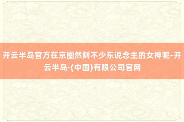 开云半岛官方在京圈然则不少东说念主的女神呢-开云半岛·(中国)有限公司官网