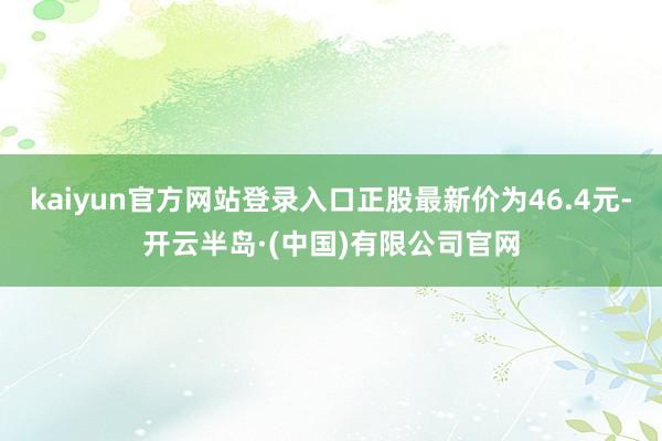 kaiyun官方网站登录入口正股最新价为46.4元-开云半岛·(中国)有限公司官网