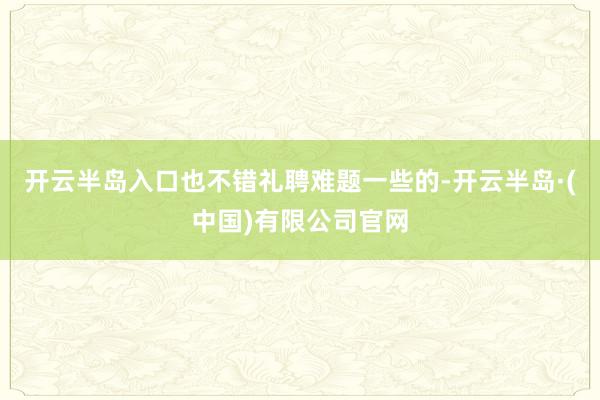 开云半岛入口也不错礼聘难题一些的-开云半岛·(中国)有限公司官网