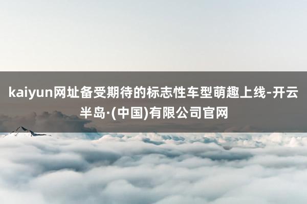 kaiyun网址备受期待的标志性车型萌趣上线-开云半岛·(中国)有限公司官网