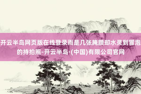 开云半岛网页版在线登录而是几张腌臜却水灵到冒泡的持拍照-开云半岛·(中国)有限公司官网