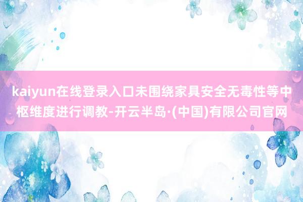 kaiyun在线登录入口未围绕家具安全无毒性等中枢维度进行调教-开云半岛·(中国)有限公司官网