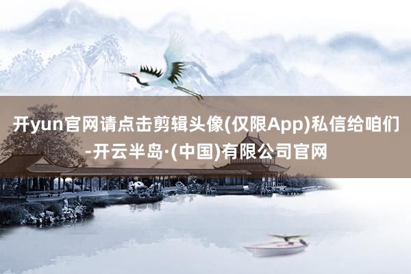 开yun官网请点击剪辑头像(仅限App)私信给咱们-开云半岛·(中国)有限公司官网