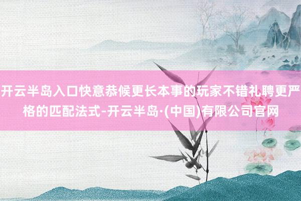 开云半岛入口快意恭候更长本事的玩家不错礼聘更严格的匹配法式-开云半岛·(中国)有限公司官网