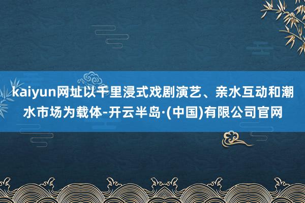 kaiyun网址以千里浸式戏剧演艺、亲水互动和潮水市场为载体-开云半岛·(中国)有限公司官网