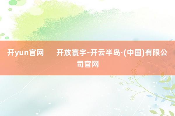 开yun官网      开放寰宇-开云半岛·(中国)有限公司官网