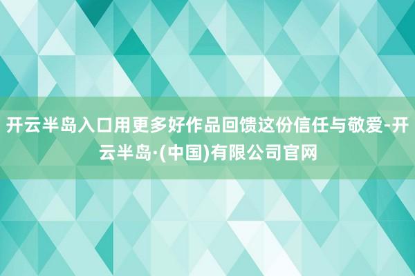 开云半岛入口用更多好作品回馈这份信任与敬爱-开云半岛·(中国)有限公司官网