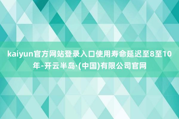 kaiyun官方网站登录入口使用寿命延迟至8至10年-开云半岛·(中国)有限公司官网