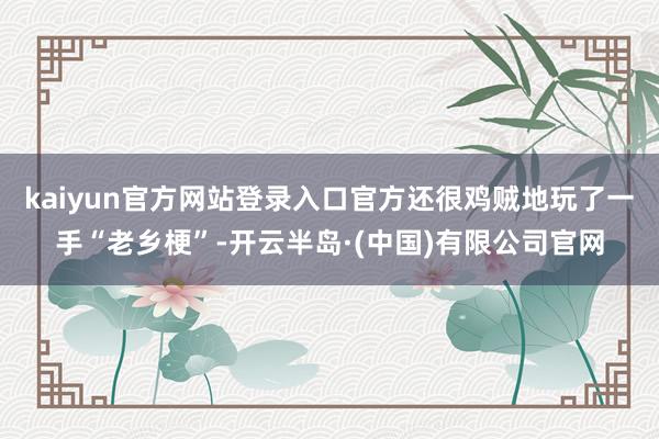 kaiyun官方网站登录入口官方还很鸡贼地玩了一手“老乡梗”-开云半岛·(中国)有限公司官网
