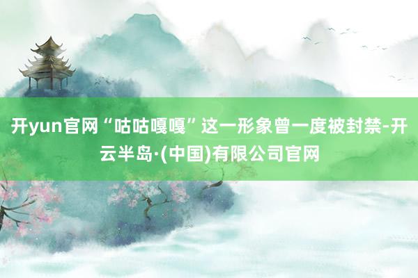 开yun官网“咕咕嘎嘎”这一形象曾一度被封禁-开云半岛·(中国)有限公司官网