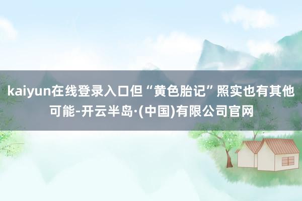 kaiyun在线登录入口但“黄色胎记”照实也有其他可能-开云半岛·(中国)有限公司官网