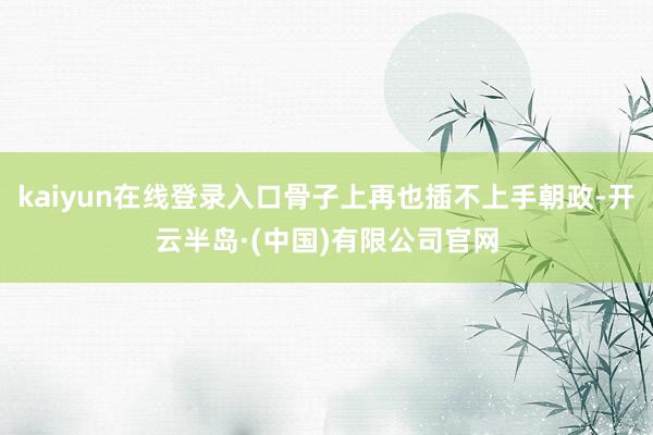 kaiyun在线登录入口骨子上再也插不上手朝政-开云半岛·(中国)有限公司官网