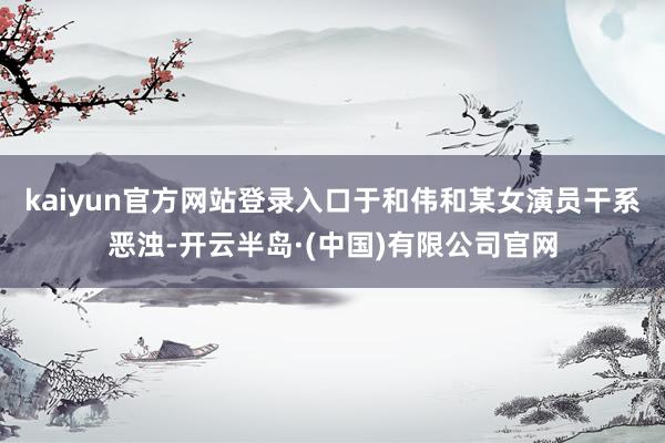 kaiyun官方网站登录入口于和伟和某女演员干系恶浊-开云半岛·(中国)有限公司官网