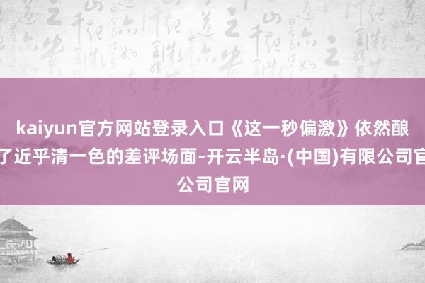 kaiyun官方网站登录入口《这一秒偏激》依然酿成了近乎清一色的差评场面-开云半岛·(中国)有限公司官网