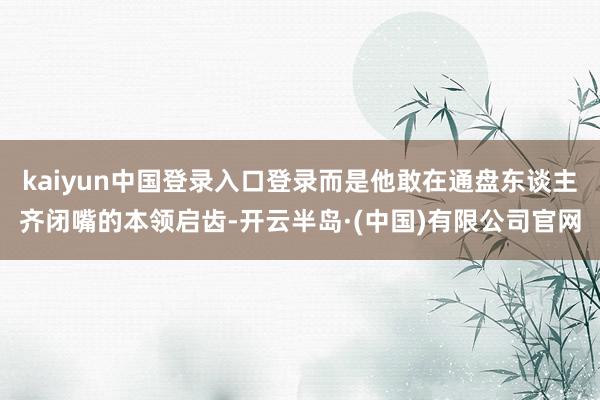 kaiyun中国登录入口登录而是他敢在通盘东谈主齐闭嘴的本领启齿-开云半岛·(中国)有限公司官网