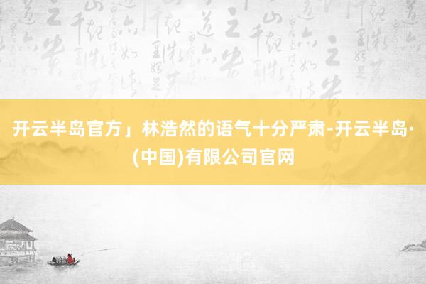 开云半岛官方」林浩然的语气十分严肃-开云半岛·(中国)有限公司官网