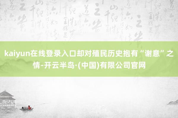 kaiyun在线登录入口却对殖民历史抱有“谢意”之情-开云半岛·(中国)有限公司官网