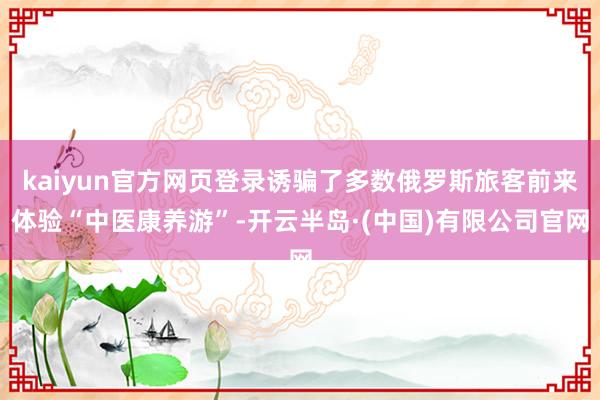 kaiyun官方网页登录诱骗了多数俄罗斯旅客前来体验“中医康养游”-开云半岛·(中国)有限公司官网