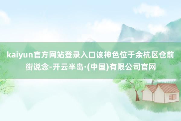 kaiyun官方网站登录入口该神色位于余杭区仓前街说念-开云半岛·(中国)有限公司官网