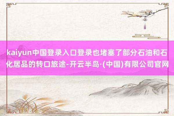 kaiyun中国登录入口登录也堵塞了部分石油和石化居品的转口旅途-开云半岛·(中国)有限公司官网