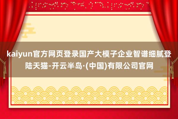 kaiyun官方网页登录国产大模子企业智谱细腻登陆天猫-开云半岛·(中国)有限公司官网