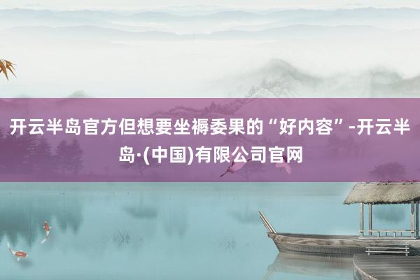 开云半岛官方但想要坐褥委果的“好内容”-开云半岛·(中国)有限公司官网
