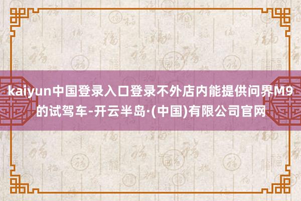 kaiyun中国登录入口登录不外店内能提供问界M9的试驾车-开云半岛·(中国)有限公司官网
