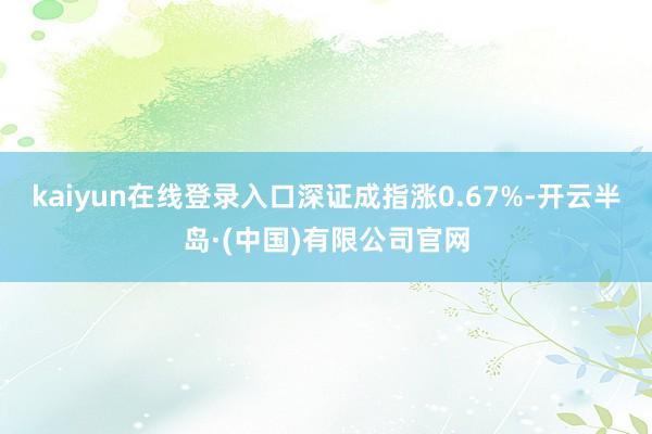 kaiyun在线登录入口深证成指涨0.67%-开云半岛·(中国)有限公司官网