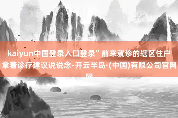 kaiyun中国登录入口登录”前来就诊的辖区住户拿着诊疗建议说说念-开云半岛·(中国)有限公司官网