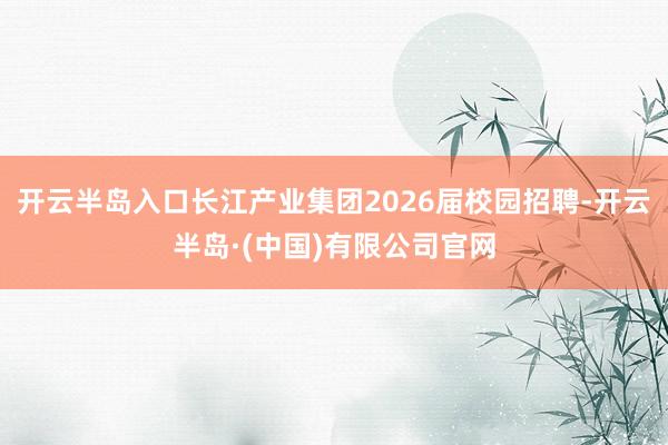开云半岛入口长江产业集团2026届校园招聘-开云半岛·(中国)有限公司官网