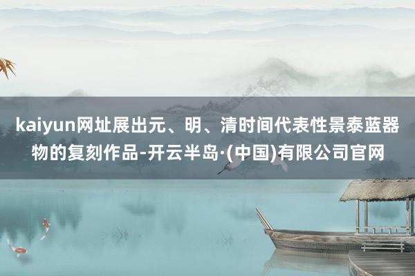 kaiyun网址展出元、明、清时间代表性景泰蓝器物的复刻作品-开云半岛·(中国)有限公司官网
